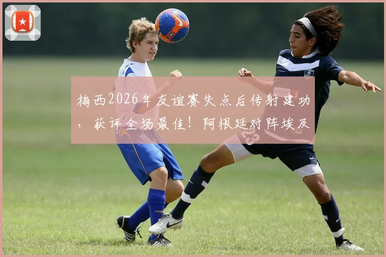 梅西2026年友谊赛失点后传射建功，获评全场最佳！阿根廷对阵埃及一战详细回顾与分析