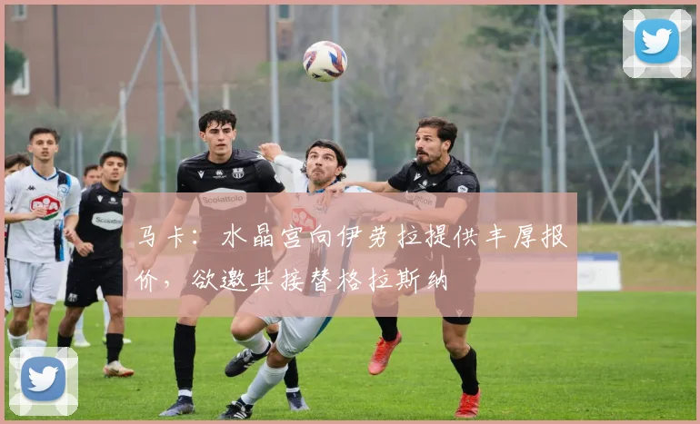 马卡：水晶宫向伊劳拉提供丰厚报价，欲邀其接替格拉斯纳