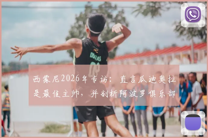 西蒙尼2026年专访:直言瓜迪奥拉是最佳主帅,并剖析阿波罗俱乐部经营困境