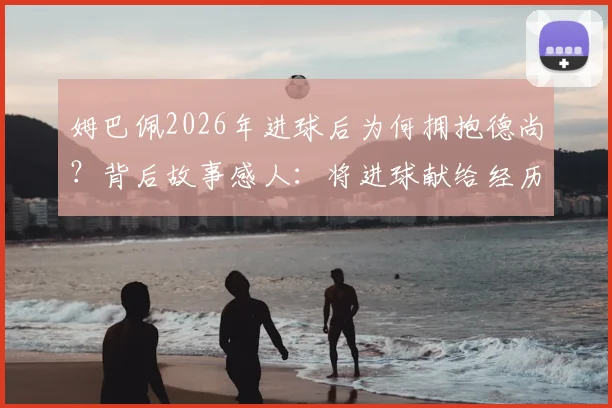 姆巴佩2026年进球后为何拥抱德尚？背后故事感人：将进球献给经历丧母之痛的主帅