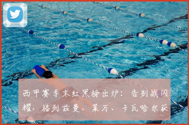 西甲赛季末红黑榜出炉：告别战闪耀，格列兹曼、莱万、卡瓦哈尔获评高分引热议
