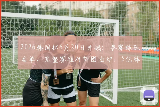 2026韩国杯6月20日开战：参赛球队名单、完整赛程对阵图出炉，5亿韩元冠军奖金创纪录