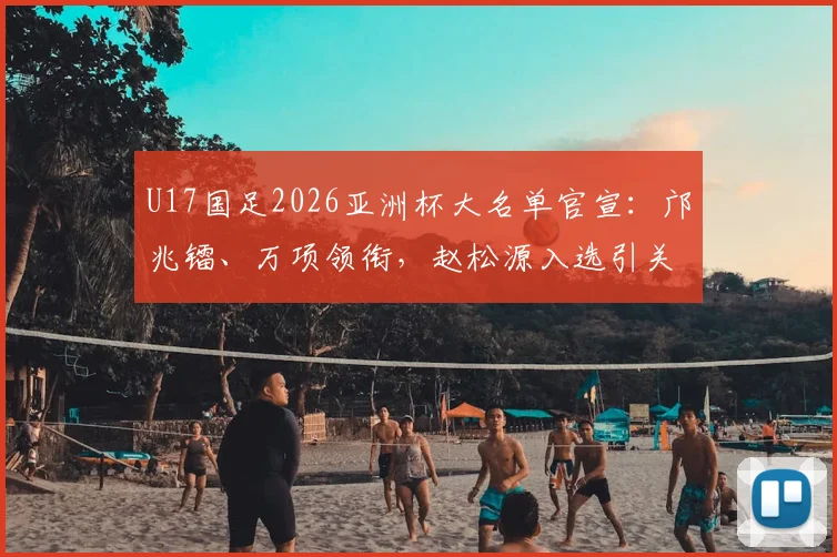U17国足2026亚洲杯大名单官宣：邝兆镭、万项领衔，赵松源入选引关注，附球员位置分析与赛程展望