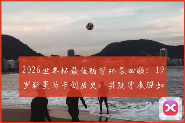 2026世界杯最佳防守纪录回顾:19岁新星马卡创历史,其防守表现如何改变比赛格局