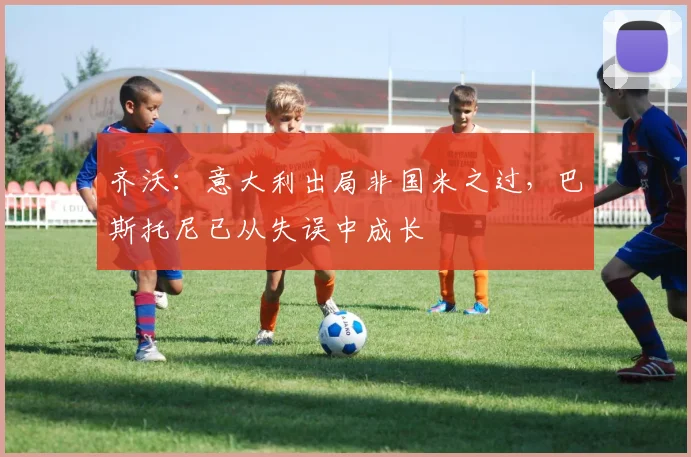 齐沃:意大利出局非国米之过,巴斯托尼已从失误中成长