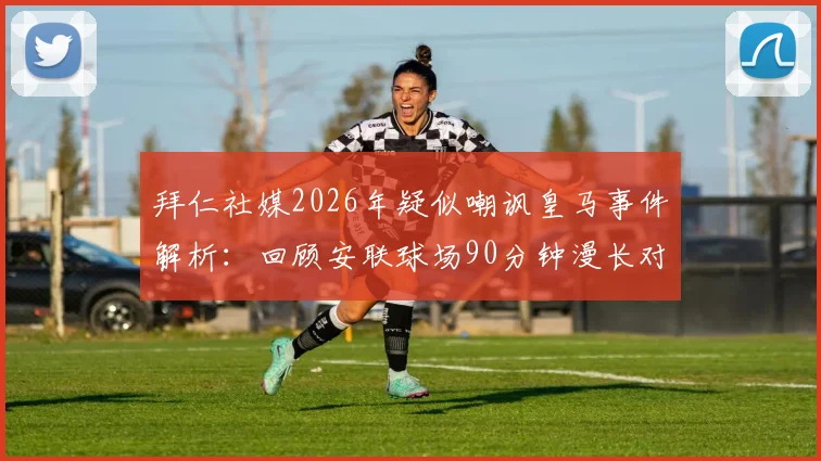拜仁社媒2026年疑似嘲讽皇马事件解析：回顾安联球场90分钟漫长对决，盘点欧冠豪门争议言论