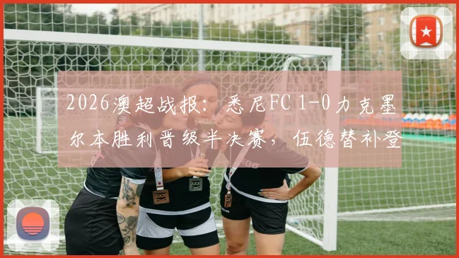 2026澳超战报：悉尼FC 1-0力克墨尔本胜利晋级半决赛，伍德替补登场成制胜关键，赛后深度复盘