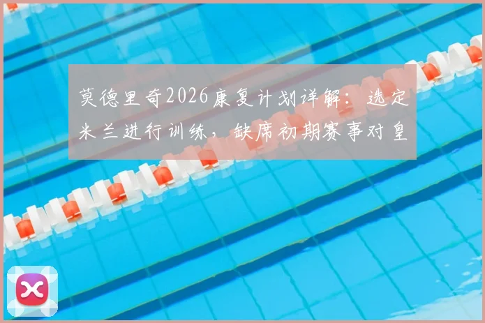 莫德里奇2026康复计划详解：选定米兰进行训练，缺席初期赛事对皇马中场阵容影响几何？